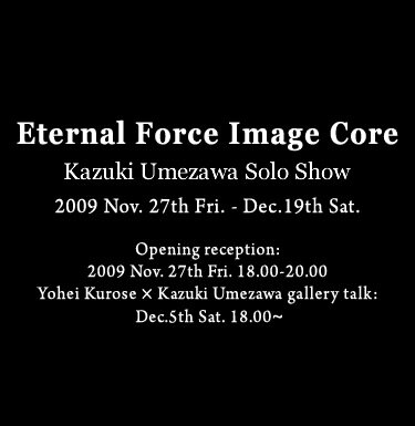 Eternal Force Image Core　  Kazuki Umezawa Solo Show 2009 Nov. 27th Fri. - Dec.19th Sat. Opening reception: 2009 Nov. 27th Fri. 18.00-20.00 Yohei Kurose×Kazuki Umezawa gallery talk: Dec.5th Sat. 18.00～