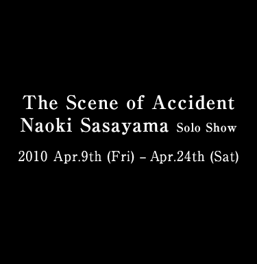 The Scene of Accident Naoki Sasayama Solo Show 2010 Apr.9th (Fri) – Apr.24th (Sat)