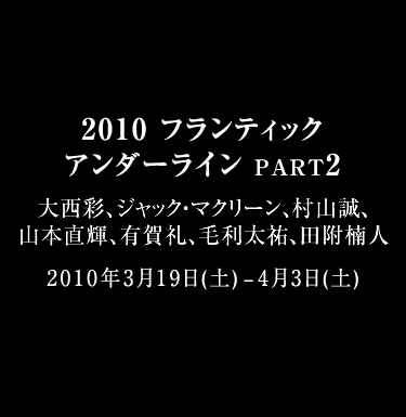 2010 FRANTIC UNDERLINES PART2  大西彩、ジャック・マクリーン、村山誠、山本直輝、有賀礼、毛利太祐、田附楠人  2010年3月19日(土) - 2010年4月3日(土) 